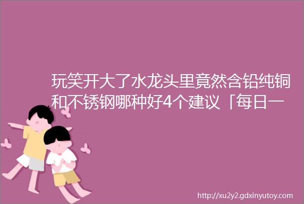 玩笑开大了水龙头里竟然含铅纯铜和不锈钢哪种好4个建议「每日一答」106