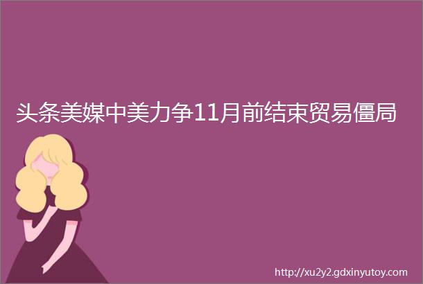 头条美媒中美力争11月前结束贸易僵局