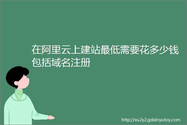 在阿里云上建站最低需要花多少钱包括域名注册