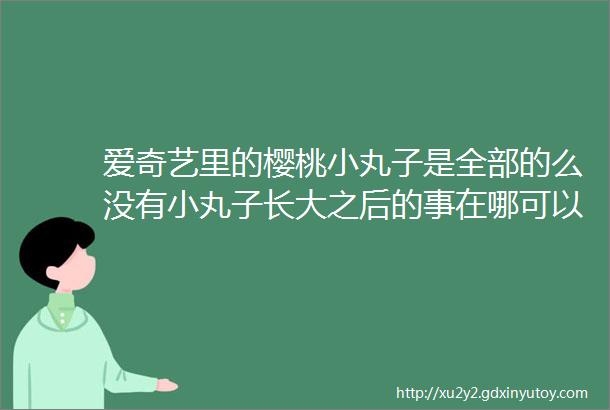 爱奇艺里的樱桃小丸子是全部的么没有小丸子长大之后的事在哪可以