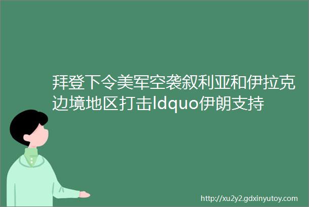 拜登下令美军空袭叙利亚和伊拉克边境地区打击ldquo伊朗支持的rdquo民兵组织