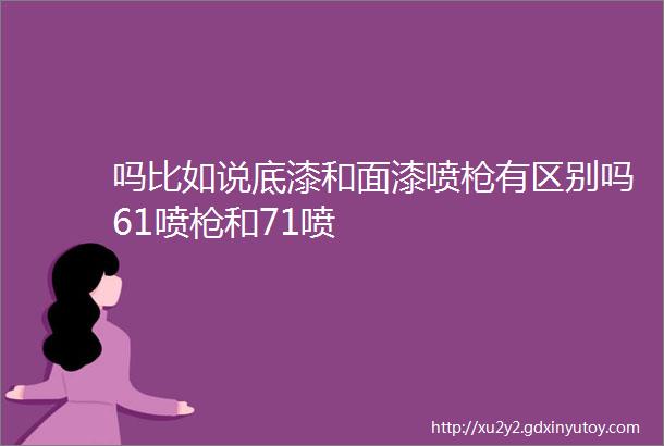 吗比如说底漆和面漆喷枪有区别吗61喷枪和71喷