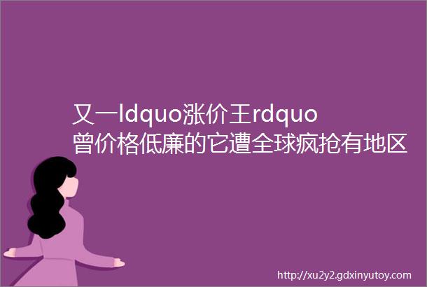 又一ldquo涨价王rdquo曾价格低廉的它遭全球疯抢有地区价格飙涨超1000背后推手是hellip