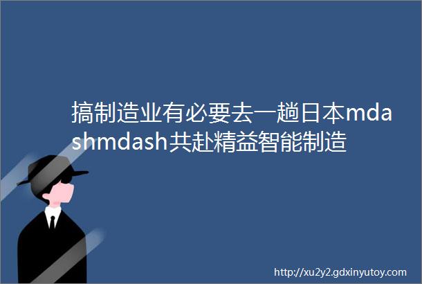 搞制造业有必要去一趟日本mdashmdash共赴精益智能制造之旅