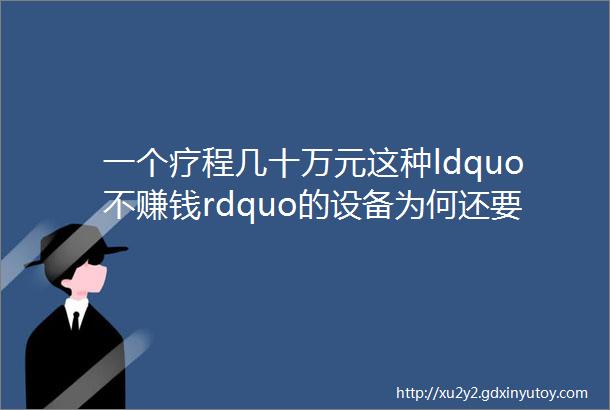 一个疗程几十万元这种ldquo不赚钱rdquo的设备为何还要建