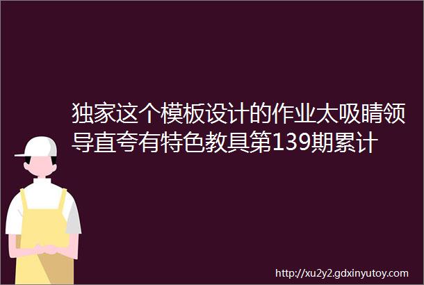 独家这个模板设计的作业太吸睛领导直夸有特色教具第139期累计521套