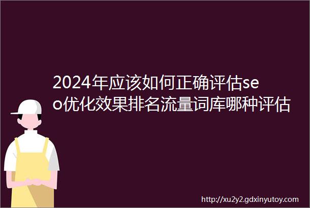 2024年应该如何正确评估seo优化效果排名流量词库哪种评估办法最好呢