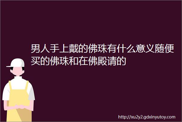 男人手上戴的佛珠有什么意义随便买的佛珠和在佛殿请的