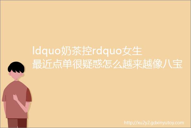 ldquo奶茶控rdquo女生最近点单很疑惑怎么越来越像八宝粥了