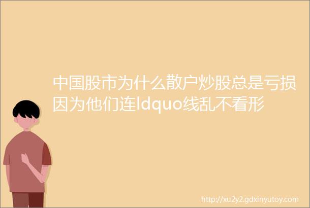 中国股市为什么散户炒股总是亏损因为他们连ldquo线乱不看形散不买rdquo都没搞明白