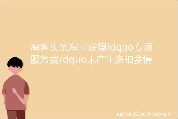 淘客头条淘宝联盟ldquo专项服务费rdquo未产生多扣费情况