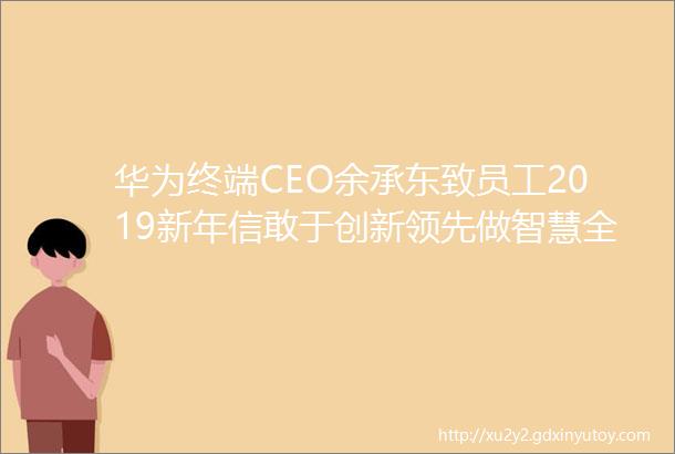 华为终端CEO余承东致员工2019新年信敢于创新领先做智慧全场景产业的王者