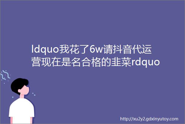 ldquo我花了6w请抖音代运营现在是名合格的韭菜rdquo