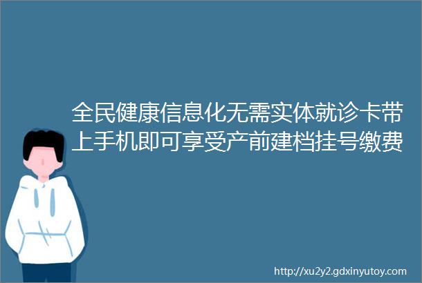 全民健康信息化无需实体就诊卡带上手机即可享受产前建档挂号缴费新生儿筛查等智能服务