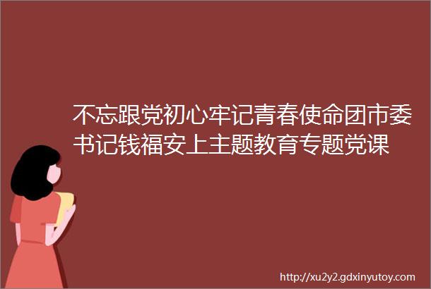 不忘跟党初心牢记青春使命团市委书记钱福安上主题教育专题党课