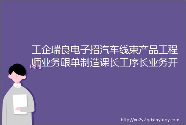 工企瑞良电子招汽车线束产品工程师业务跟单制造课长工序长业务开发博揽各路精英事业展翅高飞地点宁乡白马桥