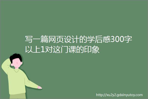 写一篇网页设计的学后感300字以上1对这门课的印象