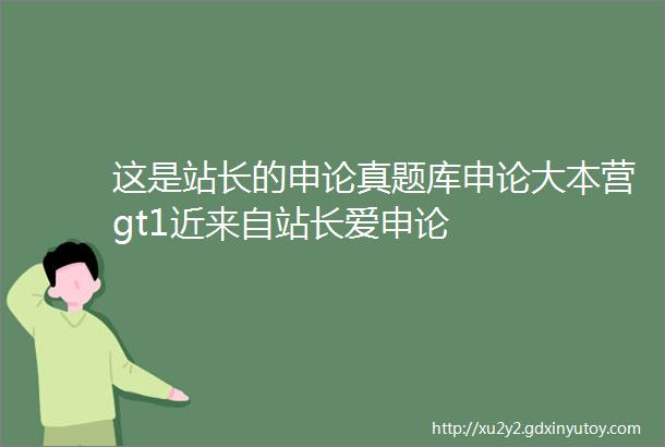 这是站长的申论真题库申论大本营gt1近来自站长爱申论