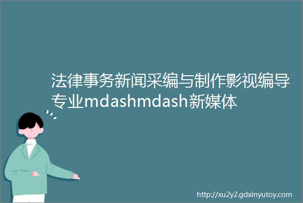 法律事务新闻采编与制作影视编导专业mdashmdash新媒体与文法学院2024年招生简章