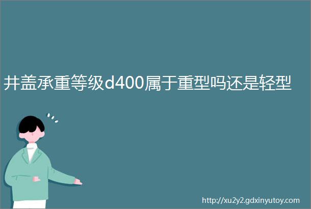 井盖承重等级d400属于重型吗还是轻型