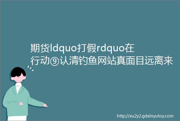 期货ldquo打假rdquo在行动⑨认清钓鱼网站真面目远离来路不明黑平台